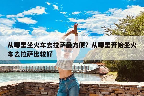 从哪里坐火车去拉萨最方便?从哪里开始坐火车去拉萨比较好