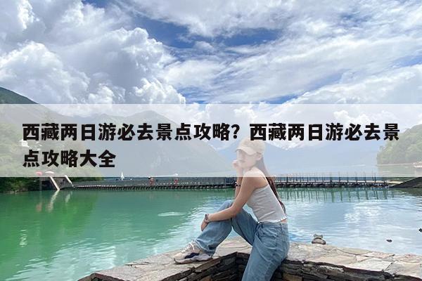 西藏两日游必去景点攻略?西藏两日游必去景点攻略大全