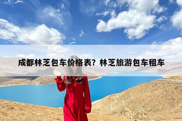 成都林芝包车价格表?林芝旅游包车租车