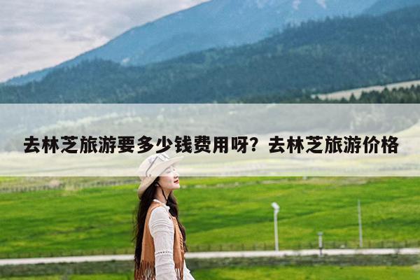 去林芝旅游要多少钱费用呀?去林芝旅游价格
