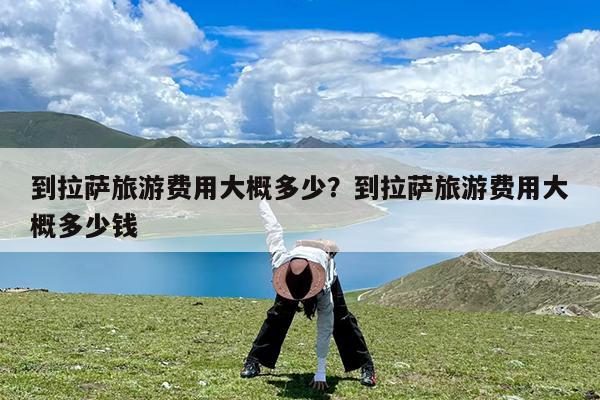 到拉萨旅游费用大概多少?到拉萨旅游费用大概多少钱