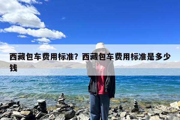 西藏包车费用标准?西藏包车费用标准是多少钱