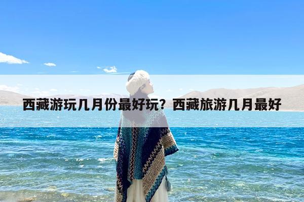 西藏游玩几月份最好玩?西藏旅游几月最好