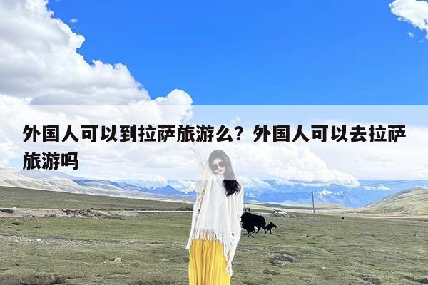 外国人可以到拉萨旅游么?外国人可以去拉萨旅游吗