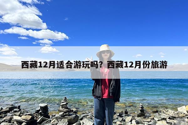 西藏12月适合游玩吗?西藏12月份旅游