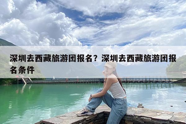 深圳去西藏旅游团报名?深圳去西藏旅游团报名条件