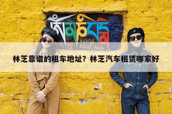 林芝靠谱的租车地址?林芝汽车租赁哪家好