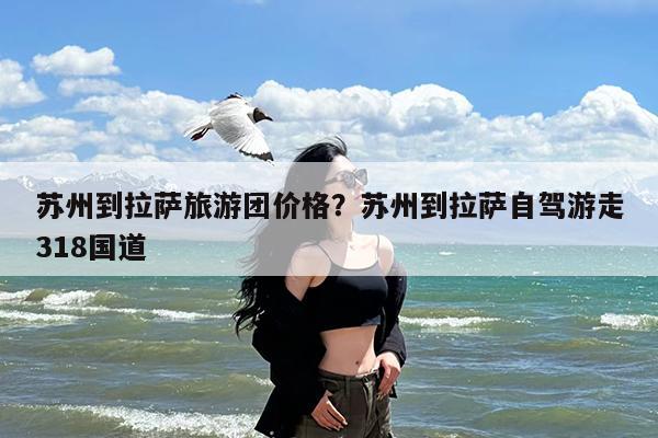 苏州到拉萨旅游团价格?苏州到拉萨自驾游走318国道