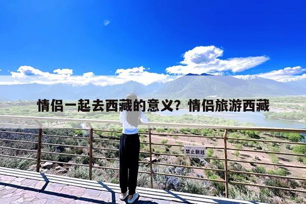情侣一起去西藏的意义?情侣旅游西藏