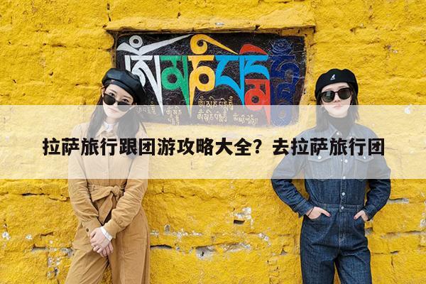 拉萨旅行跟团游攻略大全?去拉萨旅行团