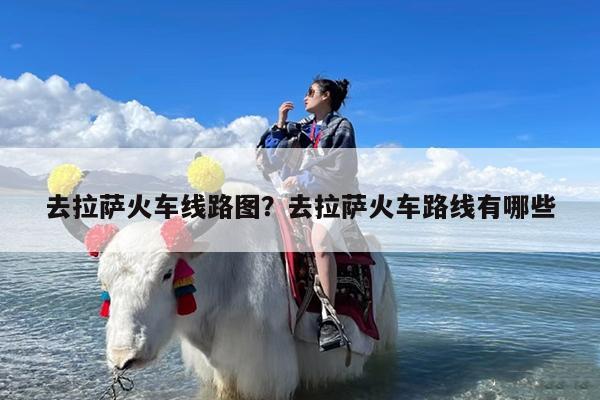 去拉萨火车线路图?去拉萨火车路线有哪些