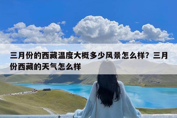 三月份的西藏温度大概多少风景怎么样?三月份西藏的天气怎么样