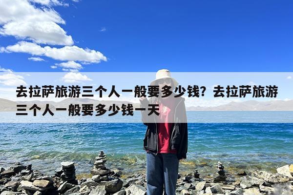 去拉萨旅游三个人一般要多少钱?去拉萨旅游三个人一般要多少钱一天