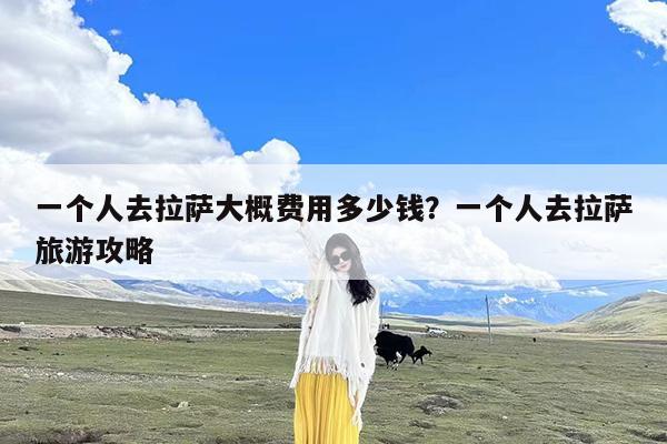 一个人去拉萨大概费用多少钱?一个人去拉萨旅游攻略