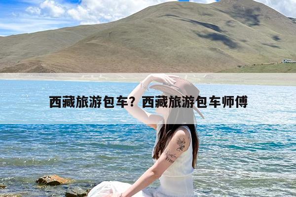 西藏旅游包车?西藏旅游包车师傅
