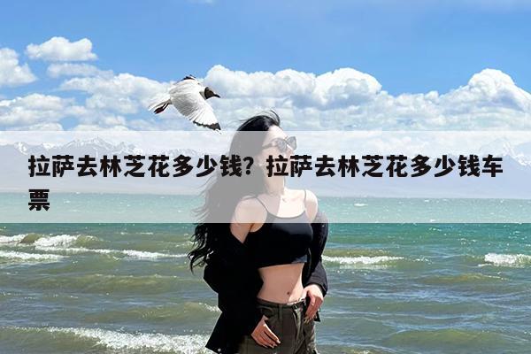 拉萨去林芝花多少钱?拉萨去林芝花多少钱车票