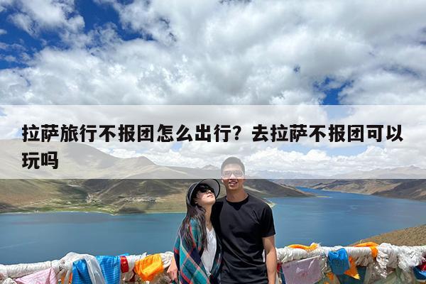 拉萨旅行不报团怎么出行?去拉萨不报团可以玩吗