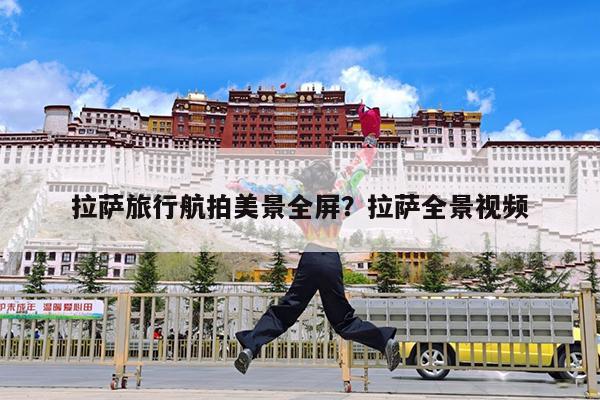 拉萨旅行航拍美景全屏?拉萨全景视频