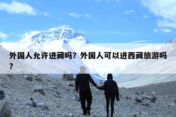 外国人允许进藏吗?外国人可以进西藏旅游吗?