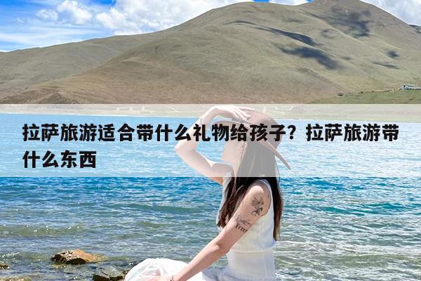 拉萨旅游适合带什么礼物给孩子?拉萨旅游带什么东西