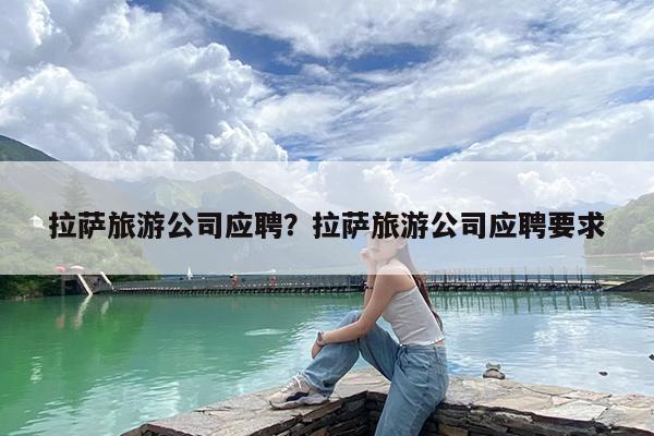 拉萨旅游公司应聘?拉萨旅游公司应聘要求