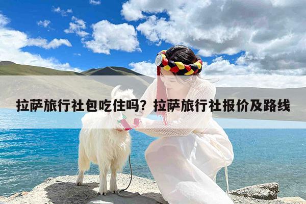 拉萨旅行社包吃住吗?拉萨旅行社报价及路线