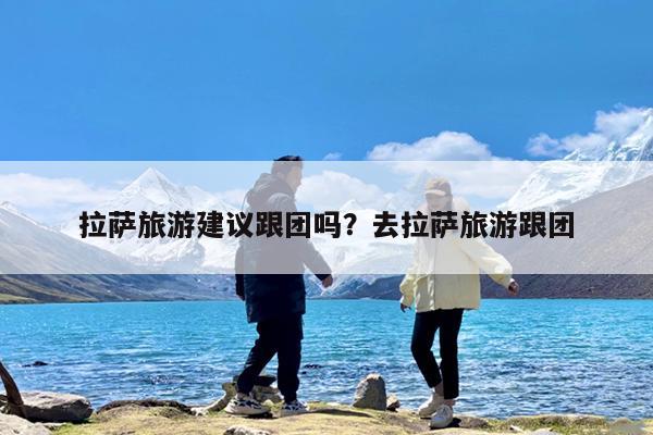 拉萨旅游建议跟团吗?去拉萨旅游跟团