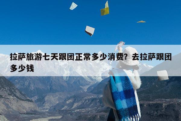 拉萨旅游七天跟团正常多少消费?去拉萨跟团多少钱