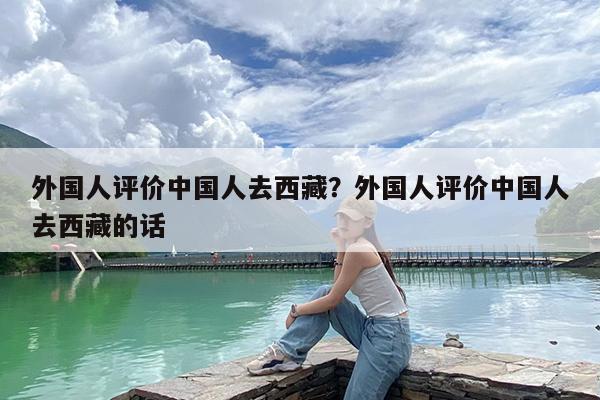 外国人评价中国人去西藏?外国人评价中国人去西藏的话