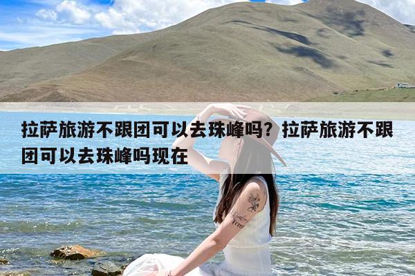 拉萨旅游不跟团可以去珠峰吗?拉萨旅游不跟团可以去珠峰吗现在