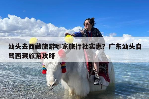 汕头去西藏旅游哪家旅行社实惠?广东汕头自驾西藏旅游攻略