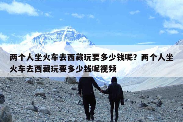 两个人坐火车去西藏玩要多少钱呢?两个人坐火车去西藏玩要多少钱呢视频