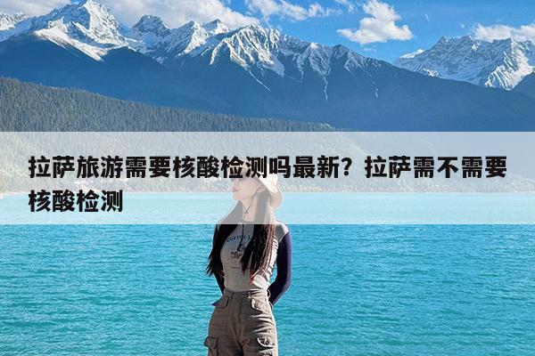 拉萨旅游需要核酸检测吗最新?拉萨需不需要核酸检测