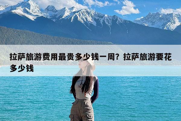 拉萨旅游费用最贵多少钱一周?拉萨旅游要花多少钱