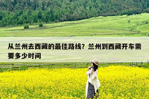 从兰州去西藏的最佳路线?兰州到西藏开车需要多少时间