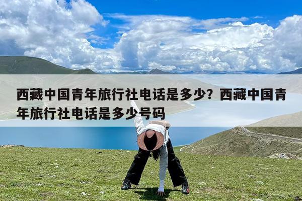 西藏中国青年旅行社电话是多少?西藏中国青年旅行社电话是多少号码
