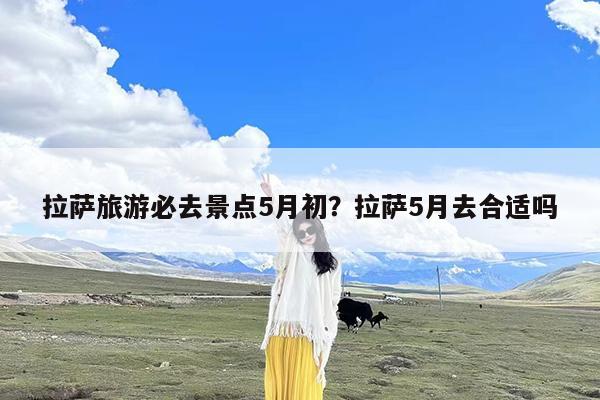 拉萨旅游必去景点5月初?拉萨5月去合适吗