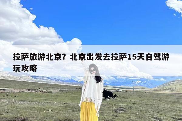 拉萨旅游北京?北京出发去拉萨15天自驾游玩攻略