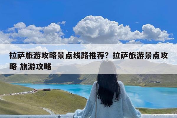 拉萨旅游攻略景点线路推荐?拉萨旅游景点攻略 旅游攻略