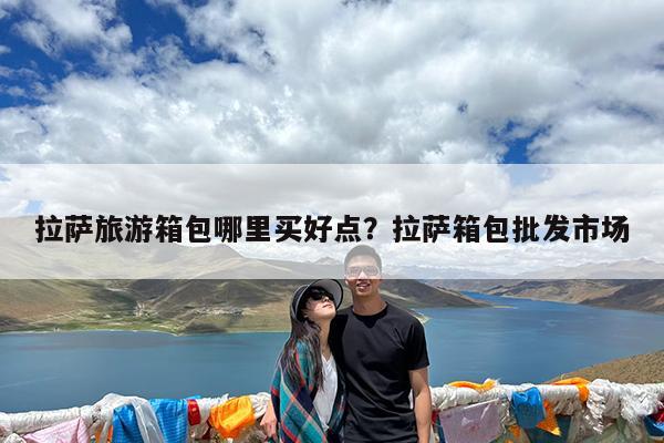 拉萨旅游箱包哪里买好点?拉萨箱包批发市场