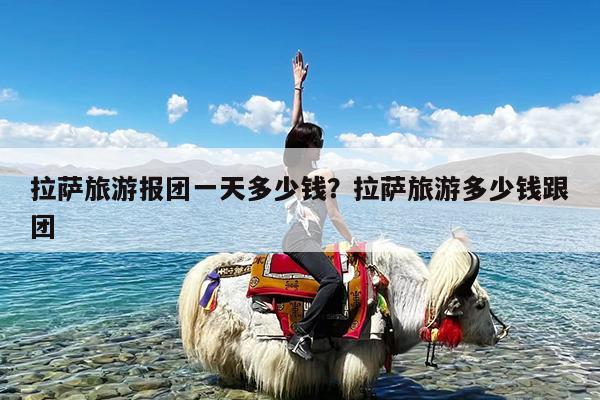 拉萨旅游报团一天多少钱?拉萨旅游多少钱跟团