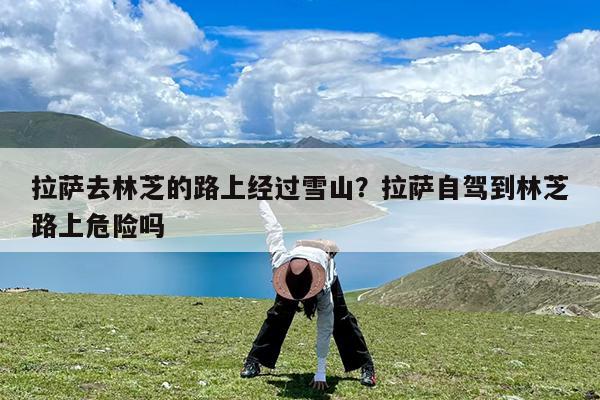 拉萨去林芝的路上经过雪山?拉萨自驾到林芝路上危险吗