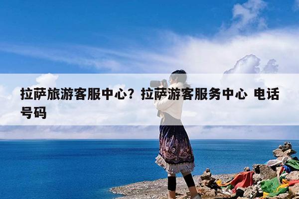 拉萨旅游客服中心?拉萨游客服务中心 电话号码