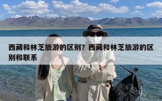 西藏和林芝旅游的区别？西藏和林芝旅游的区别和联系