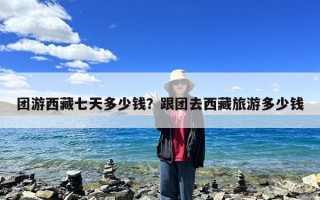 团游西藏七天多少钱？跟团去西藏旅游多少钱