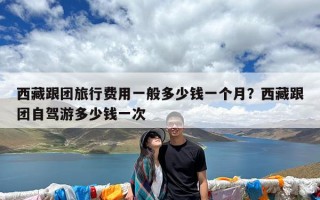 西藏跟团旅行费用一般多少钱一个月？西藏跟团自驾游多少钱一次