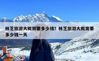 林芝旅游大概需要多少钱？林芝旅游大概需要多少钱一天