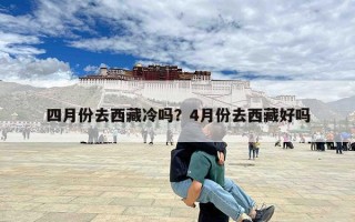 四月份去西藏冷吗？4月份去西藏好吗