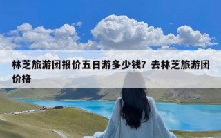 林芝旅游团报价五日游多少钱？去林芝旅游团价格