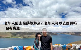 老年人能去拉萨旅游么？老年人可以去西藏吗,会有高原